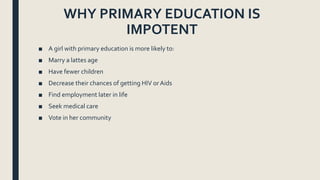 WHY PRIMARY EDUCATION IS
IMPOTENT
■ A girl with primary education is more likely to:
■ Marry a lattes age
■ Have fewer children
■ Decrease their chances of getting HIV orAids
■ Find employment later in life
■ Seek medical care
■ Vote in her community
 