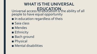 WHAT ISTHE UNIVERSAL
EDUCATIONUniversal access to education is the ability of all
people to have equal opportunity
■ In education regardless of theis
■ Saia class
■ Mendes
■ Ethnicity
■ Bach ground
■ Physical
■ Mental disabilities
 