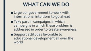 WHAT CAN WE DO
■Urge our government to work with
international intuitions to go ahead
■Take part in campaigns in which
campaigns in which these problem is
addressed in order to create awareness.
■Support attitudes favorable to
educational development all over the
world
 