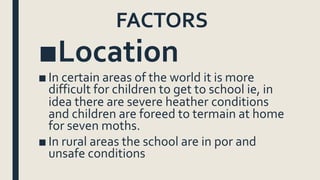 FACTORS
■Location
■ In certain areas of the world it is more
difficult for children to get to school ie, in
idea there are severe heather conditions
and children are foreed to termain at home
for seven moths.
■ In rural areas the school are in por and
unsafe conditions
 