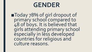 GENDER
■Today 78% of girl dropout of
primary school compared to
48 of boys. It is believed that
girls attending primary school
especially in less developed
countries for religious and
culture reasons.
 