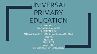 UNIVERSAL
PRIMARY
EDUCATIONSUBMITTEDTO
MADAM FARAH LATIF
SUBMITTED BY
AQSA AFZAL, SHEHBAZ KHALID, AZAM AHMAD
ROLL NO
13, 14, 15
SEMESTER
2014-2018 6TH
DEPARTMENT OF EDUCATION
 