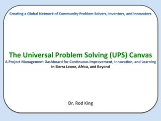  
	
  
	
  
	
  
	
  
The	
  Universal	
  Problem	
  Solving	
  (UPS)	
  Canvas	
  
A	
  Project	
  Management	
  Dashboard	
  for	
  Con>nuous	
  Improvement,	
  Innova>on,	
  and	
  Learning	
  
In	
  Sierra	
  Leone,	
  Africa,	
  and	
  Beyond	
  
	
  
	
  
	
  
	
  
	
  
Dr.	
  Rod	
  King	
  
	
  
 