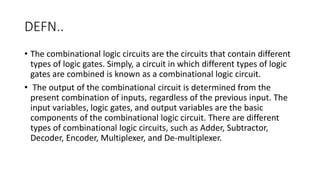 DEFN..
• The combinational logic circuits are the circuits that contain different
types of logic gates. Simply, a circuit in which different types of logic
gates are combined is known as a combinational logic circuit.
• The output of the combinational circuit is determined from the
present combination of inputs, regardless of the previous input. The
input variables, logic gates, and output variables are the basic
components of the combinational logic circuit. There are different
types of combinational logic circuits, such as Adder, Subtractor,
Decoder, Encoder, Multiplexer, and De-multiplexer.
 
