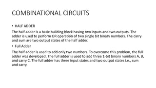 COMBINATIONAL CIRCUITS
• HALF ADDER
The half adder is a basic building block having two inputs and two outputs. The
adder is used to perform OR operation of two single bit binary numbers. The carry
and sum are two output states of the half adder.
• Full Adder
The half adder is used to add only two numbers. To overcome this problem, the full
adder was developed. The full adder is used to add three 1-bit binary numbers A, B,
and carry C. The full adder has three input states and two output states i.e., sum
and carry.
 