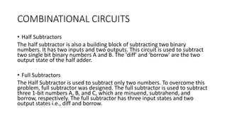 COMBINATIONAL CIRCUITS
• Half Subtractors
The half subtractor is also a building block of subtracting two binary
numbers. It has two inputs and two outputs. This circuit is used to subtract
two single bit binary numbers A and B. The 'diff' and 'borrow' are the two
output state of the half adder.
• Full Subtractors
The Half Subtractor is used to subtract only two numbers. To overcome this
problem, full subtractor was designed. The full subtractor is used to subtract
three 1-bit numbers A, B, and C, which are minuend, subtrahend, and
borrow, respectively. The full subtractor has three input states and two
output states i.e., diff and borrow.
 