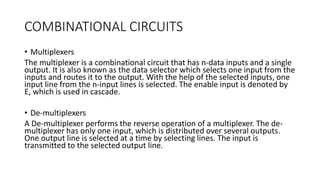 COMBINATIONAL CIRCUITS
• Multiplexers
The multiplexer is a combinational circuit that has n-data inputs and a single
output. It is also known as the data selector which selects one input from the
inputs and routes it to the output. With the help of the selected inputs, one
input line from the n-input lines is selected. The enable input is denoted by
E, which is used in cascade.
• De-multiplexers
A De-multiplexer performs the reverse operation of a multiplexer. The de-
multiplexer has only one input, which is distributed over several outputs.
One output line is selected at a time by selecting lines. The input is
transmitted to the selected output line.
 