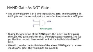 NAND Gate As NOT Gate
• The below diagram is of a two-input NAND gate. The first part is an
AND gate and the second part is a dot after it represents a NOT gate.
• During the operation of the NAND gate, the inputs are first going
through AND gate and after that, the output gets reversed, and we
get the final output. Now we will look at the truth table of NAND
gate.
• We will consider the truth table of the above NAND gate i.e. a two-
input NAND gate. The two inputs are A and B.
 