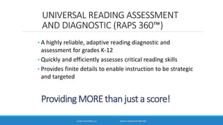 Providing MORE than just a score!
• A highly reliable, adaptive reading diagnostic and
assessment for grades K-12
• Quickly and efficiently assesses critical reading skills
• Provides finite details to enable instruction to be strategic
and targeted
UNIVERSAL READING ASSESSMENT
AND DIAGNOSTIC (RAPS 360™)
CLOSE EDUCATION, LLC WWW.CLOSEEDUCATION.COM
 