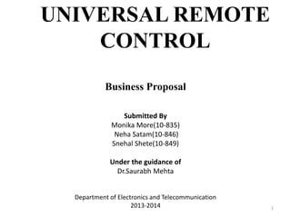 UNIVERSAL REMOTE
CONTROL
Business Proposal
Submitted By
Monika More(10-835)
Neha Satam(10-846)
Snehal Shete(10-849)
Under the guidance of
Dr.Saurabh Mehta
Department of Electronics and Telecommunication
2013-2014 1
 