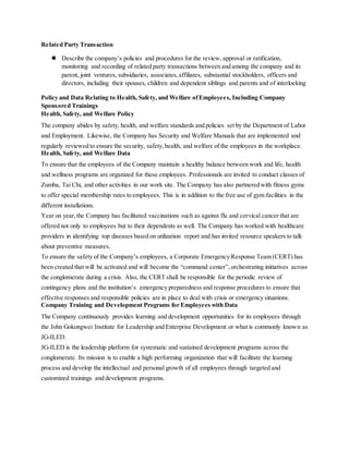 Related Party Transaction
 Describe the company’s policies and procedures for the review, approval or ratification,
monitoring and recording of related party transactions between and among the company and its
parent, joint ventures, subsidiaries, associates,affiliates, substantial stockholders, officers and
directors, including their spouses, children and dependent siblings and parents and of interlocking
Policy and Data Relating to Health, Safety, and Welfare ofEmployees, Including Company
Sponsored Trainings
Health, Safety, and Welfare Policy
The company abides by safety, health, and welfare standards and policies set by the Department of Labor
and Employment. Likewise, the Company has Security and Welfare Manuals that are implemented and
regularly reviewed to ensure the security, safety,health, and welfare of the employees in the workplace.
Health, Safety, and Welfare Data
To ensure that the employees of the Company maintain a healthy balance between work and life, health
and wellness programs are organized for these employees. Professionals are invited to conduct classes of
Zumba, Tai Chi, and other activities in our work site. The Company has also partnered with fitness gyms
to offer special membership rates to employees. This is in addition to the free use of gym facilities in the
different installations.
Year on year,the Company has facilitated vaccinations such as against flu and cervical cancer that are
offered not only to employees but to their dependents as well. The Company has worked with healthcare
providers in identifying top diseases based on utilization report and has invited resource speakers to talk
about preventive measures.
To ensure the safety of the Company’s employees, a Corporate Emergency Response Team (CERT) has
been created that will be activated and will become the “command center”,orchestrating initiatives across
the conglomerate during a crisis. Also, the CERT shall be responsible for the periodic review of
contingency plans and the institution’s emergency preparedness and response procedures to ensure that
effective responses and responsible policies are in place to deal with crisis or emergency situations.
Company Training and Development Programs for Employees with Data
The Company continuously provides learning and development opportunities for its employees through
the John Gokongwei Institute for Leadership and Enterprise Development or what is commonly known as
JG-ILED.
JG-ILED is the leadership platform for systematic and sustained development programs across the
conglomerate. Its mission is to enable a high performing organization that will facilitate the learning
process and develop the intellectual and personal growth of all employees through targeted and
customized trainings and development programs.
 