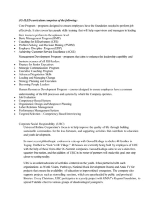 JG-ILED curriculum comprises of the following:
Core Program – programs designed to ensure employees have the foundation needed to perform job
effectively. It also covers key people skills training that will help supervisors and managers in leading
their teams to perform to the optimum level.
 Basic Management Program (BMP)
 Coaching for Effectiveness (CFE)
 Problem Solving and Decision Making (PSDM)
 Employee Discipline Program (EDP)
 Achieving Customer Service Excellence (ACSE)
Management Development Program – programs that aims to enhance the leadership capability and
business acumen of all JGS leaders.
 Finance for Senior Executives
 Strategic Communication Program
 Executive Coaching Program
 Advanced Negotiation Skills
 Leading and Managing Change
 Strategy Planning and Execution
 Becoming People Leaders
Human Resources Development Program – courses designed to ensure employees have a common
understanding of the HR processes and systems by which the Company operates.
 Job Evaluation
 Competency-Based System
 Organization Design and Manpower Planning
 Labor Relations Management
 Performance Management System
 Targeted Selection – Competency Based Interviewing
Corporate Social Responsibility (URC)
Universal Robina Corporation’s focus is to help improve the quality of life through building
sustainable communities for the less fortunate, and supporting activities that contribute to education
and youth development.
Its most recent philanthropic endeavor is a tie-up with Gawad Kalinga to shelter 48 families in
Taguig. Dubbed as “Jack ‘n Jill Village,” 48 houses are currently being built by employees of URC
with the help of those from other JG Summit companies. Gawad Kalinga aims to see a slum-free,
squatter-free nation, and the addition of URC in its roster of partners will make this goal one step
closer to seeing reality.
URC is an ardent advocate of activities centered on the youth. It has partnered with such
organizations as World Vision, Pathways,National Book Development Board, and Anak TV for
projects that ensure the availability of education to impoverished youngsters. The company also
supports projects such as storytelling sessions, which are spearheaded by public and provincial
libraries. Every Christmas, URC participates in a yearly project with GMA7’s Kapuso Foundation, to
spread Yuletide cheer to various groups of disadvantaged youngsters.
 