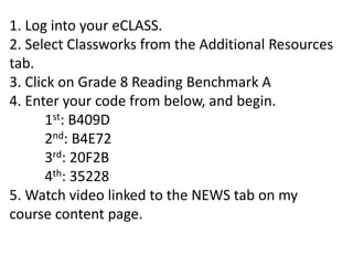 1. Log into your eCLASS.
2. Select Classworks from the Additional Resources
tab.
3. Click on Grade 8 Reading Benchmark A
4. Enter your code from below, and begin.
1st: B409D
2nd: B4E72
3rd: 20F2B
4th: 35228
5. Watch video linked to the NEWS tab on my
course content page.
 