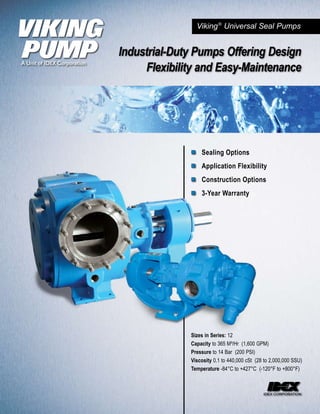 Viking ® Universal Seal Pumps


Industrial-Duty Pumps Offering Design
     Flexibility and Easy-Maintenance




              ■ Sealing Options
              ■ Application Flexibility
              ■ Construction Options
              ■ 3-Year Warranty




              Sizes in Series: 12
              Capacity to 365 M³/Hr (1,600 GPM)
              Pressure to 14 Bar (200 PSI)
              Viscosity 0.1 to 440,000 cSt (28 to 2,000,000 SSU)
              Temperature -84°C to +427°C (-120°F to +800°F)
 