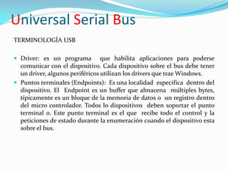 Universal Serial Bus
TERMINOLOGÍA USB

 Driver: es un programa         que habilita aplicaciones para poderse
  comunicar con el dispositivo. Cada dispositivo sobre el bus debe tener
  un driver, algunos periféricos utilizan los drivers que trae Windows.
 Puntos terminales (Endpoints): Es una localidad especifica dentro del
  dispositivo. El Endpoint es un buffer que almacena múltiples bytes,
  típicamente es un bloque de la memoria de datos o un registro dentro
  del micro controlador. Todos lo dispositivos deben soportar el punto
  terminal 0. Este punto terminal es el que recibe todo el control y la
  peticiones de estado durante la enumeración cuando el dispositivo esta
  sobre el bus.
 