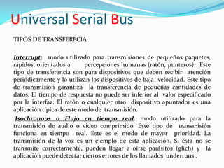 Universal Serial Bus
TIPOS DE TRANSFERECIA

Interrupt: modo utilizado para transmisiones de pequeños paquetes,
rápidos, orientados a      percepciones humanas (ratón, punteros). Este
tipo de transferencia son para dispositivos que deben recibir atención
periódicamente y lo utilizan los dispositivos de baja velocidad. Este tipo
de transmisión garantiza la transferencia de pequeñas cantidades de
datos. El tiempo de respuesta no puede ser inferior al valor especificado
por la interfaz. El ratón o cualquier otro dispositivo apuntador es una
aplicación típica de este modo de transmisión.
 Isochronous o Flujo en tiempo real: modo utilizado para la
transmisión de audio o video comprimido. Este tipo de transmisión
funciona en tiempo real. Este es el modo de mayor prioridad. La
transmisión de la voz es un ejemplo de esta aplicación. Si ésta no se
transmite correctamente, pueden llegar a oírse parásitos (glich) y la
aplicación puede detectar ciertos errores de los llamados underruns .
 