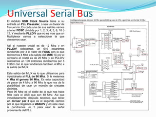Universal Serial Bus
El módulo USB Clock Source tiene a su
entrada un PLL Prescaler, o sea un divisor de
frecuencia. En cada una de sus salidas vamos
a tener FOSC dividida por 1, 2, 3, 4, 5, 6, 10 ó
12. Y mediante PLLDIV que no es mas que un
Multiplexor vamos a seleccionar la que
deseamos usar.

Así si nuestro cristal es de 12 Mhz y en
PLLDIV colocamos un 010 estaremos
dividiendo por 3 el valor de FOSC con lo que
tendremos 4 Mhz a la salida del MUX. Si por el
contrario el cristal es de 20 Mhz y en PLLDIV
colocamos un 100 entonces dividiremos por 5
FOSC con lo que tendremos también 4 Mhz a
la salida del MUX.

Esta salida del MUX es lo que utilizamos para
inyectársela al PLL de 96 Mhz. Si le metemos
4 Mhz él genera 96 Mhz. Es esta capacidad
de pasar de 4 Mhz a 96 Mhz la que nos da la
posibilidad de usar un montón de cristales
distintos.
Pero 96 Mhz es el doble de lo que nos hace
falta para el USB que son 48 Mhz. Asi que
inmediatamente después tenemos que tener
un divisor por 2 que es el segundo camino
por el que llegamos a USBDIV y en este caso
le pondremos un 1 para usar la señal
proveniente del PLL.
 