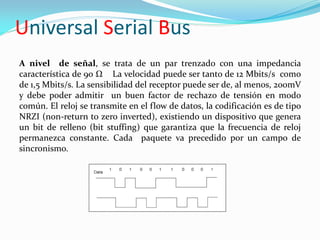 Universal Serial Bus
A nivel de señal, se trata de un par trenzado con una impedancia
característica de 90 Ω La velocidad puede ser tanto de 12 Mbits/s como
de 1,5 Mbits/s. La sensibilidad del receptor puede ser de, al menos, 200mV
y debe poder admitir un buen factor de rechazo de tensión en modo
común. El reloj se transmite en el flow de datos, la codificación es de tipo
NRZI (non-return to zero inverted), existiendo un dispositivo que genera
un bit de relleno (bit stuffing) que garantiza que la frecuencia de reloj
permanezca constante. Cada paquete va precedido por un campo de
sincronismo.
 