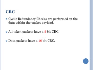 CRC
 Cyclic Redundancy Checks are performed on the
data within the packet payload.
 All token packets have a 5 bit CRC.
 Data packets have a 16 bit CRC.
 