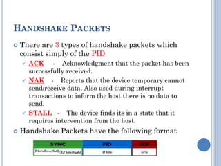 HANDSHAKE PACKETS
 There are 3 types of handshake packets which
consist simply of the PID
 ACK - Acknowledgment that the packet has been
successfully received.
 NAK - Reports that the device temporary cannot
send/receive data. Also used during interrupt
transactions to inform the host there is no data to
send.
 STALL - The device finds its in a state that it
requires intervention from the host.
 Handshake Packets have the following format
 