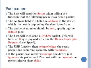 PROCEDURE
 The host will send the Setup token telling the
function that the following packet is a Setup packet.
 The Address field will hold the address of the device
which the host is requesting the descriptor from.
 The endpoint number should be zero, specifying the
default pipe.
 The host will then send a DATA0 packet. This will
have an 8 byte payload which is the Device Descriptor
Request (Low Speed).
 The USB function then acknowledges the setup
packet has been read correctly with no errors.
 If the packet was received corrupt, the device just
ignores this packet and The host will then resend the
packet after a short delay
 