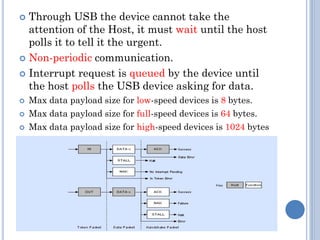  Through USB the device cannot take the
attention of the Host, it must wait until the host
polls it to tell it the urgent.
 Non-periodic communication.
 Interrupt request is queued by the device until
the host polls the USB device asking for data.
 Max data payload size for low-speed devices is 8 bytes.
 Max data payload size for full-speed devices is 64 bytes.
 Max data payload size for high-speed devices is 1024 bytes
 