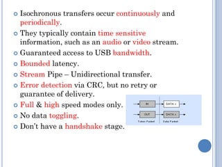  Isochronous transfers occur continuously and
periodically.
 They typically contain time sensitive
information, such as an audio or video stream.
 Guaranteed access to USB bandwidth.
 Bounded latency.
 Stream Pipe – Unidirectional transfer.
 Error detection via CRC, but no retry or
guarantee of delivery.
 Full & high speed modes only.
 No data toggling.
 Don’t have a handshake stage.
 