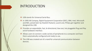 INTRODUCTION
 USB stands for Universal Serial Bus.
 In 1995-96 Compaq, Digital Equipment Corporation (DEC), IBM, Intel, Microsoft
and NEC, joined later by Hewlett-Packard, Lucent and, Philips got together and
designed the USB.
 Provides an expandable, fast, bi-directional, low cost, hot pluggable Plug and Play
serial hardware interface.
 Allows users to connect a wide variety of peripherals to a computer and have
them automatically configured and ready to use.
 The USB was created out of a need for universal communication between
devices.
 