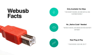 Webusb
Facts
Only Available Via Https
* For Security Reasons, Like Done With All New
Platform Features *
No „Native Code“ Needed
* No Need To Install Any Drivers Or Other 3Rd Party
Software*
Real Plug & Play
* Plug In Device, Click Link, Use It*
 