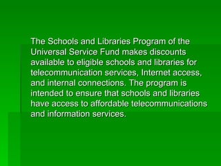 The Schools and Libraries Program of the Universal Service Fund makes discounts available to eligible schools and libraries for telecommunication services, Internet access, and internal connections. The program is intended to ensure that schools and libraries have access to affordable telecommunications and information services. 