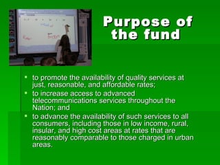 to promote the availability of quality services at just, reasonable, and affordable rates;  to increase access to advanced telecommunications services throughout the Nation; and  to advance the availability of such services to all consumers, including those in low income, rural, insular, and high cost areas at rates that are reasonably comparable to those charged in urban areas. Purpose of the fund 