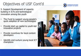 Objectives of USF Cont’d
5. Support Development of capacity
building in ICTs and technological
innovation among the youth
• The Fund to support young people’s
quick adoption of new technologies
• Provide start up capital to youth-led
innovative projects
• Provide incentives for local content
developers
• Identify and nurture young local ICT
champions
 