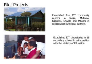 Pilot Projects
Established five ICT community
centers in Sirisia, Mutomo,
Koibatek, Chwele and Mbooni in
collaboration with local partners
Established ICT laboratories in 16
secondary schools in collaboration
with the Ministry of Education
 