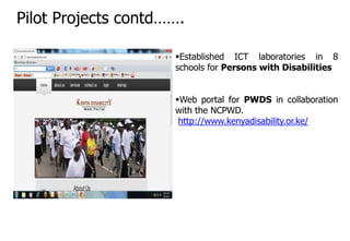 Established ICT laboratories in 8
schools for Persons with Disabilities
Web portal for PWDS in collaboration
with the NCPWD.
http://www.kenyadisability.or.ke/
Pilot Projects contd…….
 