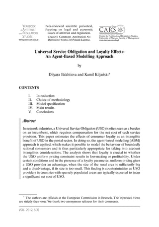 VOL. 2012, 5(7)
Universal Service Obligation and Loyalty Effects:
An Agent-Based Modelling Approach
by
Dilyara Bakhtieva and Kamil Kiljański*
CONTENTS
I. Introduction
II. Choice of methodology
III. Model specification
IV. Main results
V. Conclusions
Abstract
In network industries, a Universal Service Obligation (USO) is often seen as a burden
on an incumbent, which requires compensation for the net cost of such service
provision. This paper estimates the effects of consumer loyalty as an intangible
benefit of USO in the postal sector. In doing so, the agent-based modelling (ABM)
approach is applied, which makes it possible to model the behaviour of boundedly
rational consumers and is thus particularly appropriate for taking into account
intangibles considerations. The analysis shows that loyalty is crucial to whether
the USO uniform pricing constraint results in loss-making or profitability. Under
certain conditions and in the presence of a loyalty parameter, uniform pricing gives
a USO provider an advantage, when the size of the rural area is sufficiently big
and a disadvantage, if its size is too small. This finding is counterintuitive as USO
providers in countries with sparsely populated areas are typically expected to incur
a significant net cost of USO.
* The authors are officials at the European Commission in Brussels. The expressed views
are strictly their own. We thank two anonymous referees for their comments.
YEARBOOK
of ANTITRUST
and REGULATORY
STUDIES
www.yars.wz.uw.edu.pl
Centre for Antitrust and Regulatory Studies,
University of Warsaw, Faculty of Management
www.cars.wz.uw.edu.pl
Peer-reviewed scientific periodical,
focusing on legal and economic
issues of antitrust and regulation.
Creative Commons Attribution-No
Derivative Works 3.0 Poland License.
 