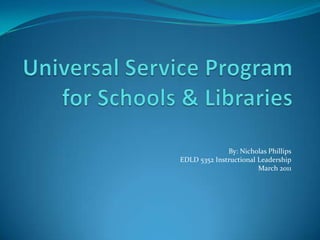 Universal Service Program for Schools & Libraries By: Nicholas Phillips EDLD 5352 Instructional Leadership March 2011 