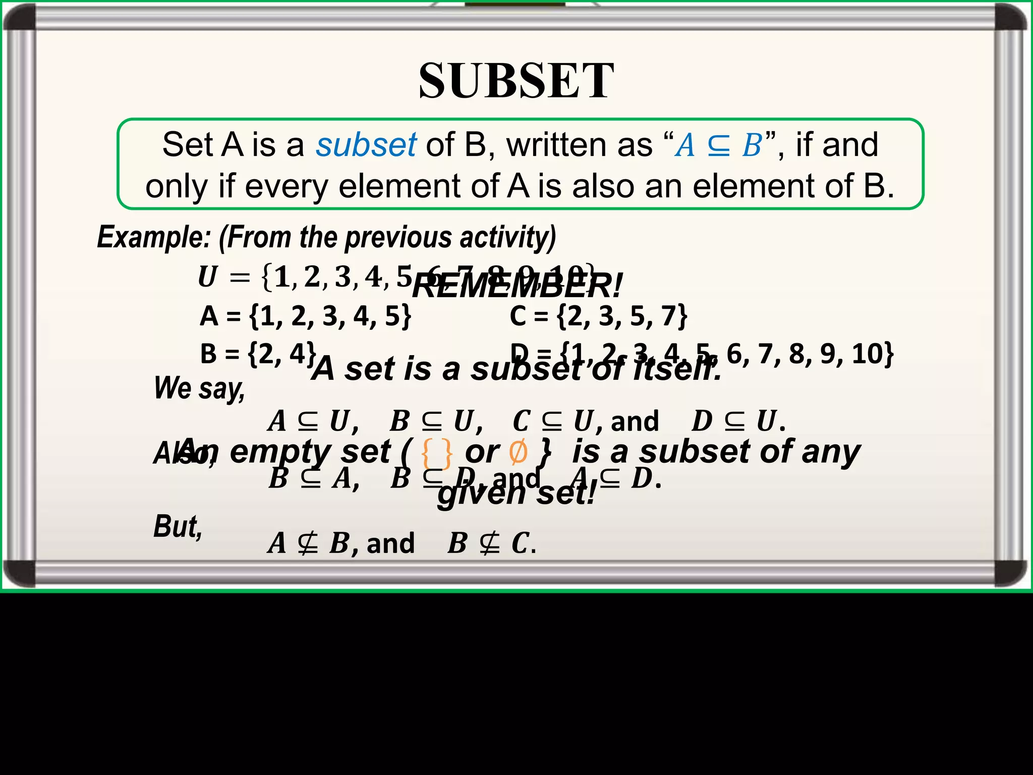 SUBSET
Set A is a subset of B, written as “𝐴 ⊆ 𝐵”, if and
only if every element of A is also an element of B.
REMEMBER!
A set is a subset of itself.
An empty set ( { } or ∅ } is a subset of any
given set!
Example: (From the previous activity)
𝑼 = 𝟏, 𝟐, 𝟑, 𝟒, 𝟓, 𝟔, 𝟕, 𝟖, 𝟗, 𝟏𝟎
A = {1, 2, 3, 4, 5} C = {2, 3, 5, 7}
B = {2, 4} D = {1, 2, 3, 4, 5, 6, 7, 8, 9, 10}
We say,
𝑨 ⊆ 𝑼, 𝑩 ⊆ 𝑼, 𝑪 ⊆ 𝑼, and 𝑫 ⊆ 𝑼.
Also,
𝑩 ⊆ 𝑨, 𝑩 ⊆ 𝑫, and 𝑨 ⊆ 𝑫.
But,
𝑨 ⊈ 𝑩, and 𝑩 ⊈ 𝑪.
 
