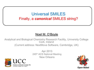 Universal SMILES
            Finally, a canonical SMILES string?



                          Noel M. O’Boyle
Analytical and Biological Chemistry Research Facility, University College
                             Cork, Ireland
         (Current address: NextMove Software, Cambridge, UK)

                                Apr 2013
                        245th ACS National Meeting
                              New Orleans


                                                               Open Babel
 