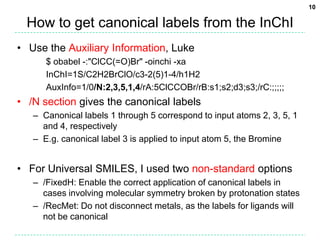 10

  How to get canonical labels from the InChI
• Use the Auxiliary Information, Luke
      $ obabel -:"ClCC(=O)Br" -oinchi -xa
      InChI=1S/C2H2BrClO/c3-2(5)1-4/h1H2
      AuxInfo=1/0/N:2,3,5,1,4/rA:5ClCCOBr/rB:s1;s2;d3;s3;/rC:;;;;;
• /N section gives the canonical labels
   – Canonical labels 1 through 5 correspond to input atoms 2, 3, 5, 1
     and 4, respectively
   – E.g. canonical label 3 is applied to input atom 5, the Bromine


• For Universal SMILES, I used two non-standard options
   – /FixedH: Enable the correct application of canonical labels in
     cases involving molecular symmetry broken by protonation states
   – /RecMet: Do not disconnect metals, as the labels for ligands will
     not be canonical
 