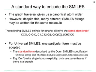 13

     A standard way to encode the SMILES
• The graph traversal gives us a canonical atom order
• However, despite this, many different SMILES strings
  may be written for the same molecule

The following SMILES strings for ethanol all have the same atom order:
             CCO, C-C-O, C1.C12.O2, C(C(O)), [CH3]CO


• For Universal SMILES, one particular form must be
  adopted
   – The standard form described by the Open SMILES specification
       Ref: Craig James et al, The Open SMILES specification, http://opensmiles.org
   – E.g. Don’t write single bonds explicitly, only use parentheses if
     there is a branch
 