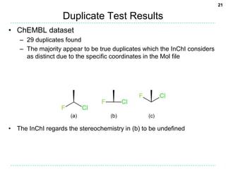 21

                   Duplicate Test Results
• ChEMBL dataset
   – 29 duplicates found
   – The majority appear to be true duplicates which the InChI considers
     as distinct due to the specific coordinates in the Mol file




• The InChI regards the stereochemistry in (b) to be undefined
 