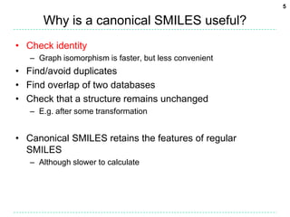 5

      Why is a canonical SMILES useful?
• Check identity
   – Graph isomorphism is faster, but less convenient
• Find/avoid duplicates
• Find overlap of two databases
• Check that a structure remains unchanged
   – E.g. after some transformation


• Canonical SMILES retains the features of regular
  SMILES
   – Although slower to calculate
 