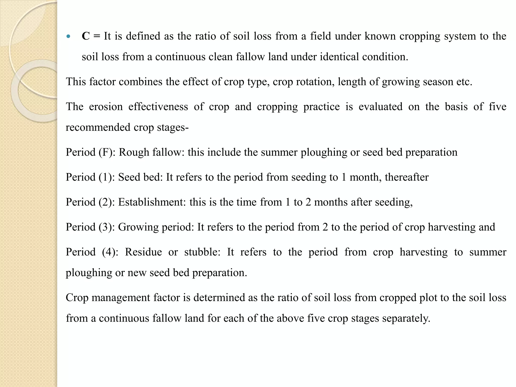  C = It is defined as the ratio of soil loss from a field under known cropping system to the
soil loss from a continuous clean fallow land under identical condition.
This factor combines the effect of crop type, crop rotation, length of growing season etc.
The erosion effectiveness of crop and cropping practice is evaluated on the basis of five
recommended crop stages-
Period (F): Rough fallow: this include the summer ploughing or seed bed preparation
Period (1): Seed bed: It refers to the period from seeding to 1 month, thereafter
Period (2): Establishment: this is the time from 1 to 2 months after seeding,
Period (3): Growing period: It refers to the period from 2 to the period of crop harvesting and
Period (4): Residue or stubble: It refers to the period from crop harvesting to summer
ploughing or new seed bed preparation.
Crop management factor is determined as the ratio of soil loss from cropped plot to the soil loss
from a continuous fallow land for each of the above five crop stages separately.
 