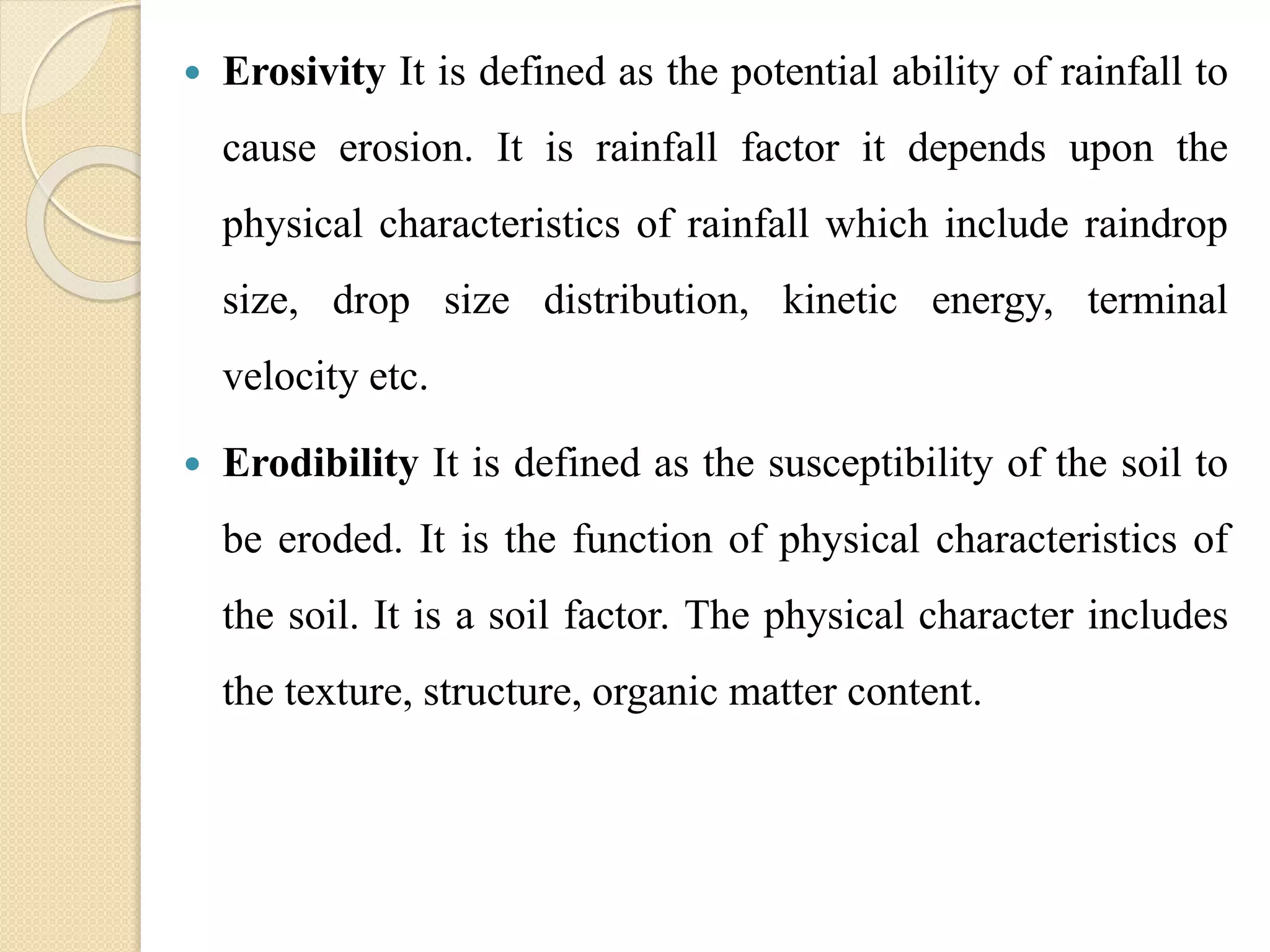  Erosivity It is defined as the potential ability of rainfall to
cause erosion. It is rainfall factor it depends upon the
physical characteristics of rainfall which include raindrop
size, drop size distribution, kinetic energy, terminal
velocity etc.
 Erodibility It is defined as the susceptibility of the soil to
be eroded. It is the function of physical characteristics of
the soil. It is a soil factor. The physical character includes
the texture, structure, organic matter content.
 