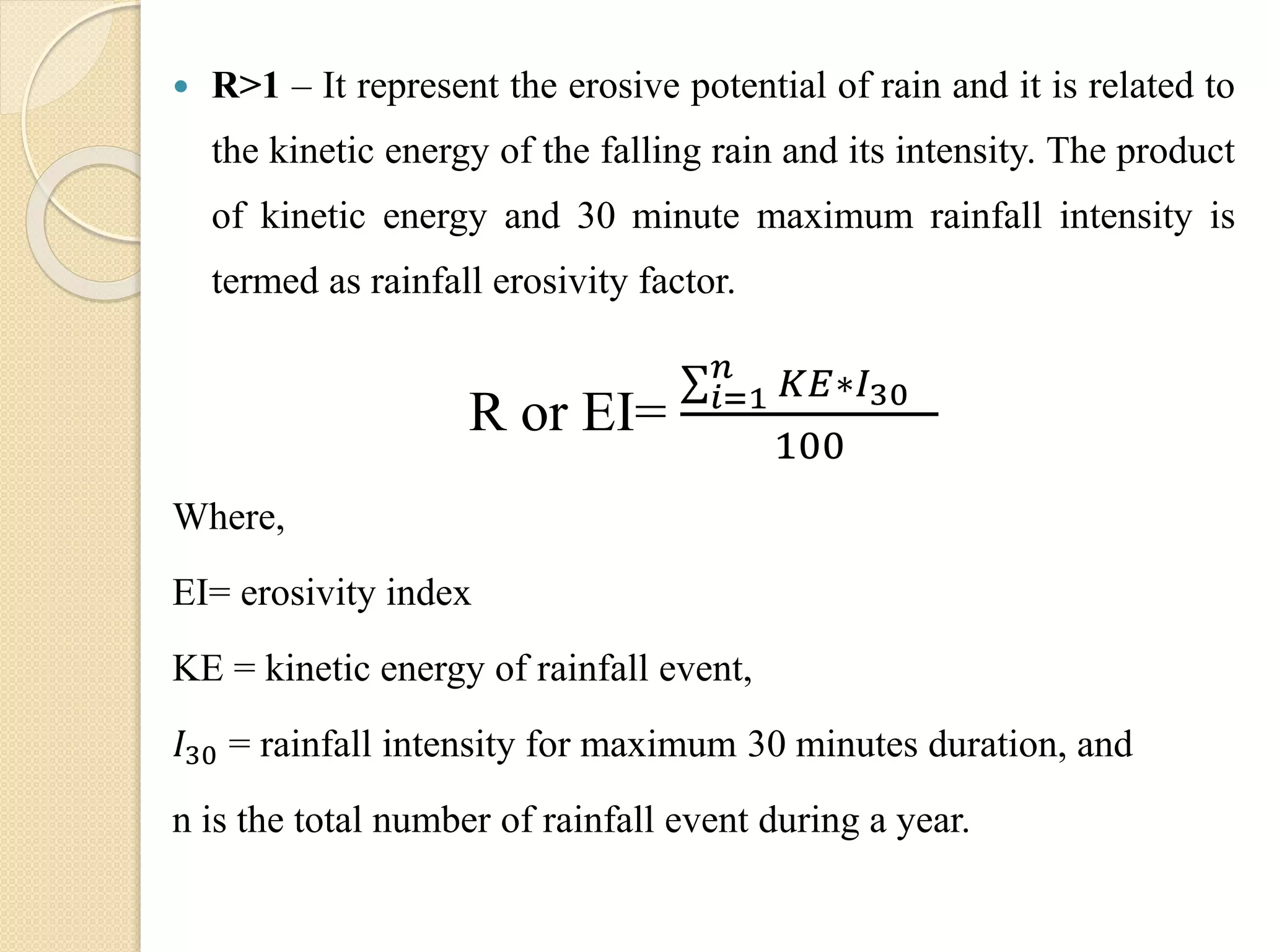  R>1 – It represent the erosive potential of rain and it is related to
the kinetic energy of the falling rain and its intensity. The product
of kinetic energy and 30 minute maximum rainfall intensity is
termed as rainfall erosivity factor.
R or EI= 𝑖=1
𝑛
𝐾𝐸∗𝐼30
100
Where,
EI= erosivity index
KE = kinetic energy of rainfall event,
𝐼30 = rainfall intensity for maximum 30 minutes duration, and
n is the total number of rainfall event during a year.
 