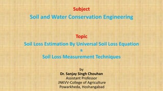 Subject
Soil and Water Conservation Engineering
Topic
Soil Loss Estimation By Universal Soil Loss Equation
&
Soil Loss Measurement Techniques
by
Dr. Sanjay Singh Chouhan
Assistant Professor
JNKVV-College of Agriculture
Powarkheda, Hoshangabad 1
 