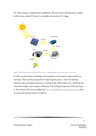 9
Universal Solar Tracker Vassos Tapakoudes
10039266
use. When energy is required from an appliance, DC power flows from the power supply
to the inverter, where DC power is eventually converted to AC voltage.
Figure 1-Solar Energy System [Available from: http://www.nuffieldfoundation.org/practical-physics/motion-sun]
In order for photovoltaic technology to be competitive in the market, improvements are
necessary. There are three proposals for improving the system: solar cell efficiency,
intensity source of radiation and ways of storing energy. Photovoltaic user’s proposed and
meanwhile simpler way to improve efficiency is by tracking the position of the sun Figure
2- The motion of the sun [Available from: http://www.nuffieldfoundation.org/practical-physics/motion-sun]thus
increasing the intensity source of radiation.
 