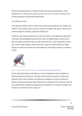 15
Universal Solar Tracker Vassos Tapakoudes
10039266
Dynamic tracking operation is divided into three main functioning operations. These
operations are: tracking system, justification of solar sensors, and solar tracking motion.
All three operations are described in detail below.
Tracking system
This operation includes a device, which orients solar panels towards the sun. Trackers are
added to a solar energy system in order to increase the output of the system. There are two
common designs for tracking: single axis and dual axis.
Single axis solar trackers track the sun in only one direction. Axis direction is determined
according to the geographical position of the system. In tropical regions, where the sun
gets very high at noon but the days are short, horizontal axis is used. Meanwhile, vertical
axis is used in high latitudes, where the sun does not get very high and days are longer.
Single axis tracker can increase the annual output of a solar energy system by a minimum
of 30%.
Figure 5- Single-axis Solar Tracker [Available from: http://www.solarchoice.net.au/blog/solar-trackers]
On the other hand, dual axis solar trackers, involves tracking the source of radiation in
both horizontal and vertical axle. This type of solar trackers can operate with the same
efficiency all over the world due to the dual-axis commands it can receive. Dual-axis
tracker can increase the annual output efficiency by a minimum of 36%. However, they are
more mechanically complicated in designing and installation. Two motor are usually used
for dual axis instead of one for a single axis.
 
