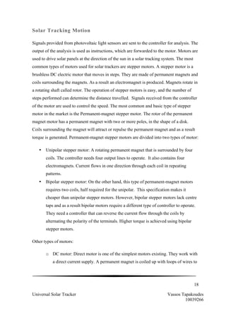 18
Universal Solar Tracker Vassos Tapakoudes
10039266
Solar Tracking Motion
Signals provided from photovoltaic light sensors are sent to the controller for analysis. The
output of the analysis is used as instructions, which are forwarded to the motor. Motors are
used to drive solar panels at the direction of the sun in a solar tracking system. The most
common types of motors used for solar trackers are stepper motors. A stepper motor is a
brushless DC electric motor that moves in steps. They are made of permanent magnets and
coils surrounding the magnets. As a result an electromagnet is produced. Magnets rotate in
a rotating shaft called rotor. The operation of stepper motors is easy, and the number of
steps performed can determine the distance travelled. Signals received from the controller
of the motor are used to control the speed. The most common and basic type of stepper
motor in the market is the Permanent-magnet stepper motor. The rotor of the permanent
magnet motor has a permanent magnet with two or more poles, in the shape of a disk.
Coils surrounding the magnet will attract or repulse the permanent magnet and as a result
torque is generated. Permanent-magnet stepper motors are divided into two types of motor:
• Unipolar stepper motor: A rotating permanent magnet that is surrounded by four
coils. The controller needs four output lines to operate. It also contains four
electromagnets. Current flows in one direction through each coil in repeating
patterns.
• Bipolar stepper motor: On the other hand, this type of permanent-magnet motors
requires two coils, half required for the unipolar. This specification makes it
cheaper than unipolar stepper motors. However, bipolar stepper motors lack centre
taps and as a result bipolar motors require a different type of controller to operate.
They need a controller that can reverse the current flow through the coils by
alternating the polarity of the terminals. Higher torque is achieved using bipolar
stepper motors.
Other types of motors:
o DC motor: Direct motor is one of the simplest motors existing. They work with
a direct current supply. A permanent magnet is coiled up with loops of wires to
 