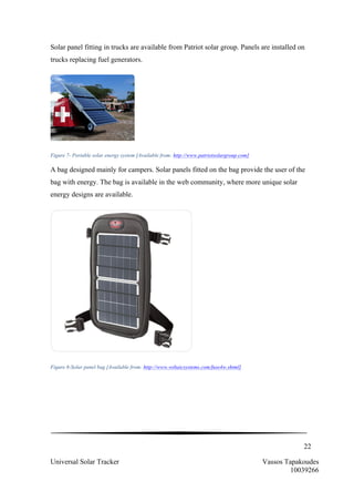 22
Universal Solar Tracker Vassos Tapakoudes
10039266
Solar panel fitting in trucks are available from Patriot solar group. Panels are installed on
trucks replacing fuel generators.
Figure 7- Portable solar energy system [Available from: http://www.patriotsolargroup.com]
A bag designed mainly for campers. Solar panels fitted on the bag provide the user of the
bag with energy. The bag is available in the web community, where more unique solar
energy designs are available.
Figure 8-Solar panel bag [Available from: http://www.voltaicsystems.com/fuse4w.shtml]
 